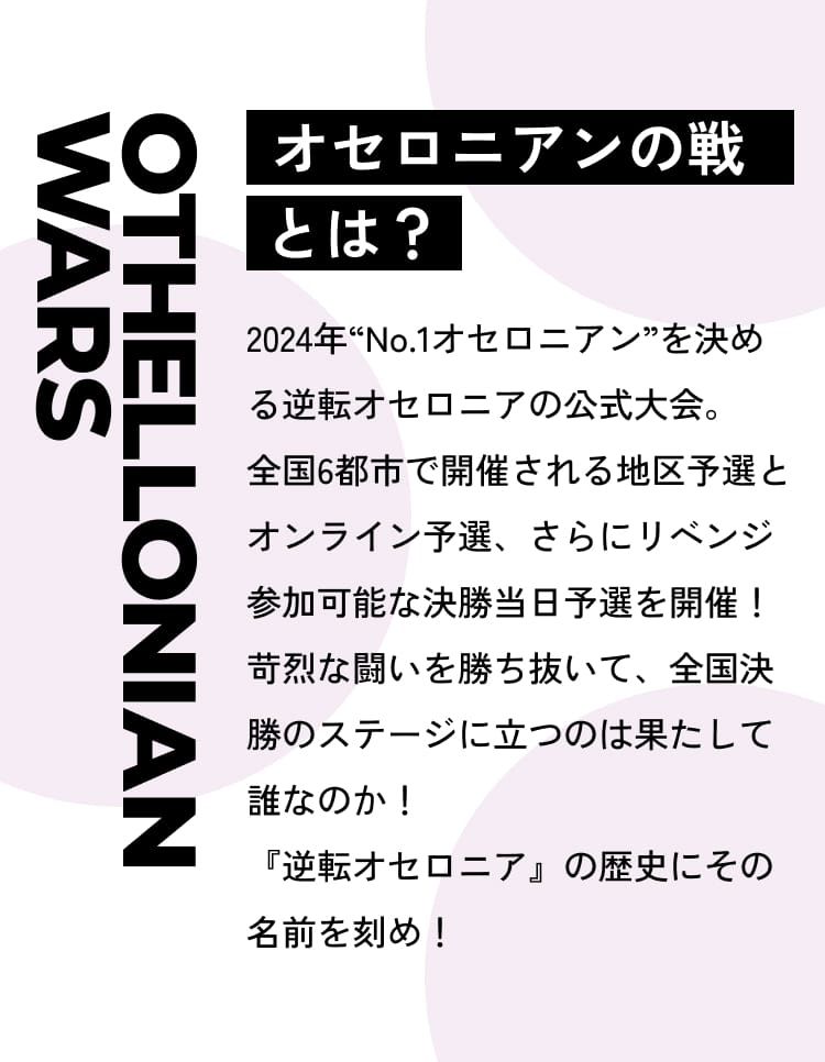 Othellonian Wars オセロニアンの戦とは？2024年“No.1オセロニアン”を決める逆転オセロニアの公式大会。全国6都市で開催される地区予選とオンライン予選、さらにリベンジ参加可能な決勝当日予選を開催！苛烈な闘いを勝ち抜いて、全国決勝のステージに立つのは果たして誰なのか！『逆転オセロニア』の歴史にその名前を刻め！