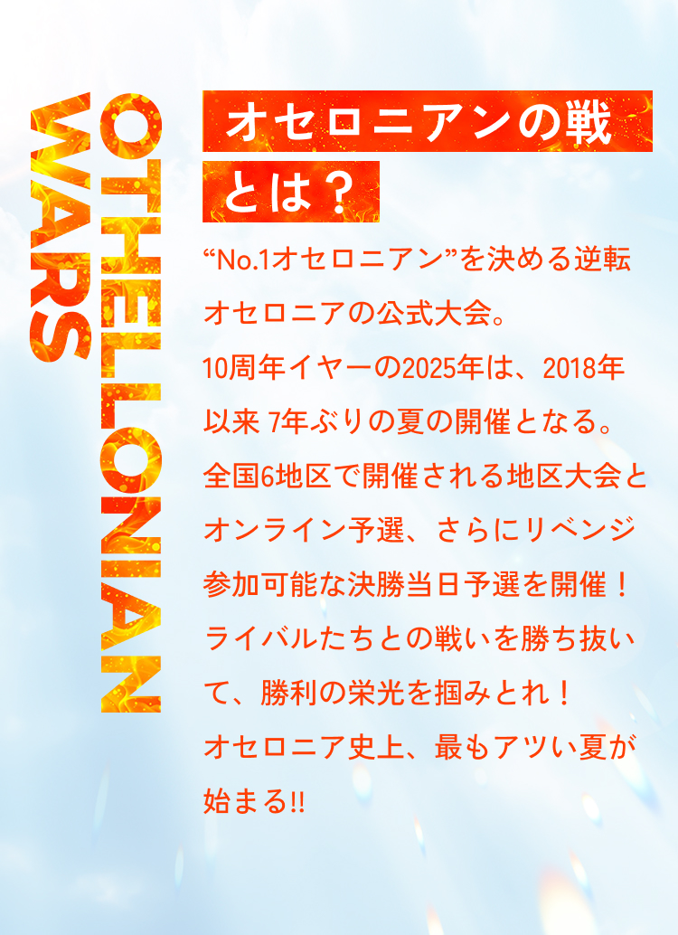 Othellonian Wars オセロニアンの戦とは?2025年“No.1オセロニアン”を決める逆転オセロニアの公式大会。全国6都市で開催される地区予選とオンライン予選、さらにリベンジ参加可能な決勝当日予選を開催!苛烈な闘いを勝ち抜いて、全国決勝のステージに立つのは果たして誰なのか!『逆転オセロニア』の歴史にその名前を刻め!
