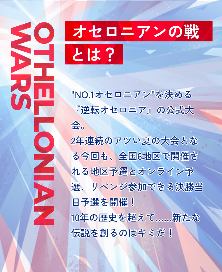 Othellonian Wars オセロニアンの戦とは？”No.1オセロニアン”を決める『逆転オセロニア』の公式大会。2年連続のアツい夏の大会となる今回も、全国6地区で開催される地区予選とオンライン予選、リベンジ参加できる決勝当日予選を開催！10年の歴史を超えて……新たな伝説を創るのはキミだ！