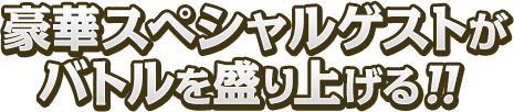 豪華スペシャルゲストがバトルを盛り上げる！！
