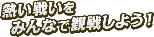熱い戦いをみんなで観戦しよう!