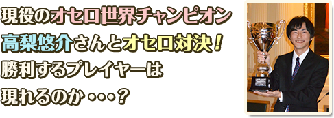 現役のオセロ世界チャンピオン高梨悠介さんとオセロ対決!勝利するプレイヤーは現れるのか…？